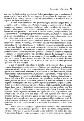 Compreender o behaviorismo 79
em uma família hinduísta ortodoxa na índia, vegetariano desde o nascimento, é
pouco provável que a visão do peru assado o fizesse salivar. Se, tendo sido criado
no Brasil, fosse visitar a casa de um indiano, possivelmente não salivasse frente a
algumas das iguarias lá servidas.
O mesmo condicionamento que governa reações reflexas simples também
governa os padrões fixos de ação. Pesquisadores que se seguiram a Pavlov descobri-
.ram que, em qualquer situação na qual comer tenha ocorrido freqüentemente no
passado, todos os comportamentos relacionados à comida, não apenas a salivação,
tornam-se mais prováveis. Cães latem e abanam a cauda, comportamentos que
acompanham a alimentação grupai em cachorros selvagens. Assim que o momento
de serem alimentados se aproxima, pombos tendem a bicar qualquer coisa - uma
luz, o chão, o ar, outro pombo - até que haja comida para bicar.
Os analistas de comportamento debatem a melhor forma de falar sobre tais
fenômenos. A forma mais antiga, derivada da idéia de Pavlov sobre reflexos condi­
cionais, fala em respostas eliciadas por estímulos, sugerindo uma relação causal de
um para um. Essa forma pode servir para reações reflexas como a salivação, mas
muitos pesquisadores consideram-na inadequada quando aplicada aos vários com­
portamentos que se tomam prováveis quando da alimentação. Para falar sobre todo
o conjunto de comportamentos relacionados à comida, foi introduzido o termo
induzir (Segai, 1972). Repetidas apresentações de tom seguidos por alimento indu­
zem, na presença do tom, comportamentos relacionados à alimentação. Para um
cão, isso significa que salivar, latir e abanar a cauda tornam-se todos prováveis
quando o tom está presente.
O que é verdadeiro em relação à comida é verdadeiro em relação a outros
eventos fílogeneticamente importantes. Situações que precedem o acasalamento
induzem excitação sexual, todo um conjunto de reflexos e padrões fixos de ação
que variam imensamente de um a espécie para outra. Para os seres humanos, acarre­
tam mudanças no batimento cardíaco, na pressão sanguínea e na secreção glandular.
Situações que precedem perigo induzem uma série de comportamentos agres­
sivos e defensivos. Um rato ataca outro rato quando recebe choque elétrico na
presença deste. De forma semelhante, pessoas que estão sofrendo dor se tornam
freqüentemente agressivas, e qualquer situação em que tenham, no passado, senti­
do dor, induz comportamento agressivo. Quantos médicos, dentistas e enfermeiros
têm de lutar com a resistência de pacientes antes mesmo que qualquer dor lhes
tenha sido infligida! Tais situações induzem um grande número de reações reflexas
e padrões fixos de ação que variam de uma espécie para outra. Alguns desses com­
portamentos têm mais a ver com fuga do que com agressão. Em situações que
sinalizam perigo, é bem provável que as criaturas saiam correndo. As vezes, quan­
do uma situação envolve dor que, no passado, tenha sido inevitável, os sinais de
perigo induzem passividade extrema. E o fenômeno conhecido como desamparo
aprendido, às vezes comparado especulativamente à depressão clínica em seres
humanos.
O debate sobre o que tudo isso significa e sobre a melhor forma de falar sobre
esse assunto continua, mas não precisa nos deter aqui. Para nossos propósitos, é
suficiente notar que a história de seleção natural pode ter, pelo menos, dois tipos
de resultado. Primeiro, pode assegurar que eventos importantes para a aptidão,
 