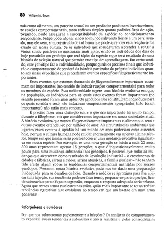 80 Williom M. Baum
tais como alimento* um parceiro sexual ou um predador produzam invariavelmen­
te reações comportamentais, tanto reflexos simples quanto padrões fixos de ação.
Segundo, pode assegurar a susceptibilidade da espécie ao condicionam ento
respondente. Felipe pode não ter vindo ao mundo salivando frente a um peru assa­
do, mas ele vem, sim, construído de tal forma que pode aprender esta reação se for
criado em nossa cultura. Se os indivíduos que conseguiram aprender a reagir a
vários sinais possíveis se mostraram mais aptos, então os indivíduos dos dias de
hoje possuirão um genótipo que será típico da espécie e que terá resultado de uma
história de seleção natural que permite esse tipo de aprendizagem. Em certo senti­
do, esse genótipo faz a individualidade, porque quais os precisos sinais que induzi­
rão o comportamento dependerá da história particular do próprio indivíduo quan­
to aos sinais específicos que precederam eventos específicos filogeneticamente im­
portantes.
Esses eventos que estamos chamando de filogeneticamente importantes costu­
mam ser importantes (no sentido de induzir reações comportamentais) para todos
os membros da espécie. Essa uniformidade sugere uma história evolutiva em que,
na população, os indivíduos para os quais esses eventos foram importantes (no
sentido presente) foram mais aptos. Os genótipos que constituíram indivíduos para
os quais comida e sexo não induziram comportamentos apropriados (não foram
importantes) não estão mais conosco.
É preciso fazer uma distinção entre o que era importante há muito tempo,
durante a filogênese, e o que consideramos importante em nossa sociedade atual.
A história evolutiva que tornou filogeneticamente importantes o alimento, o sexo e
outros eventos estendeu-se por milhões de anos. As circunstâncias ambientais que
ligaram esses eventos à aptidão há um milhão de anos poderiam estar ausentes
hoje, porque a cultura humana pode mudar enormemente em apenas alguns sécu­
los, tempo em que jamais seria possível ocorrer uma m udança evolutiva significati­
va em nossa espécie. Por exemplo, se uma nova geração se inicia a cada 20 anos,
300 anos representam apenas 15 gerações, o que é inquestionavelmente muito
pouco para uma mudança substancial nos genótipos. E possível que todas as mu­
danças que ocorreram como resultado da Revolução Industrial - o crescimento de
cidades e fábricas, carros e aviões, armas atômicas, a família nuclear - não tenham
tido efeito algum sobre as tendências comportamentais m antidas por nossos
genótipos. Portanto, nossa história evolutiva pode nos ter dado um a preparação
inadequada para os desafios de hoje. Quando o médico se aproxima para lhe apli­
car uma injeção, sua tendência pode ser ficar tenso, preparar-se para o perigo, ficar
de sobreaviso para a fuga ou agressão, enquanto a resposta adequada seria relaxar.
Agora que temos armas nucleares nas mãos, quão mais importante se torna refrear
tendências agressivas que evoluíram ao tempo em que um bastão era uma arma
poderosa!
Reforçadores e punidores
Por que nos submetemos pacientemente a injeções? Os analistas de comportamen­
to explicam nossa tendência à submissão e não à resistência pelas conseqüências
 