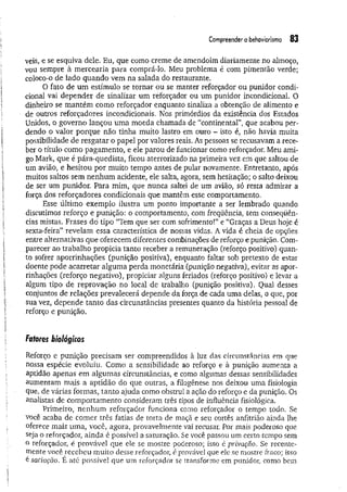 Compreender o behaviorismo 83
veis, e se esquiva dele. Eu, que como creme de amendoim diariamente no almoço,
vou sempre à m ercearia para comprá-lo. Meu problema é com pimentão verde;
coloco-o de lado quando vem na salada do restaurante.
O fato de um estímulo se tornar ou se manter reforçador ou punidor condi­
cional vai depender de sinalizar um reforçador ou um punidor incondicional. O
dinheiro se mantém como reforçador enquanto sinaliza a obtenção de alimento e
de outros reforçadores incondicionais. Nos primórdios da existência dos Estados
Unidos, o governo lançou uma moeda chamada de “continental”, que acabou per­
dendo o valor porque não tinha muito lastro em ouro - isto é, não havia muita
possibilidade de resgatar o papel por valores reais. As pessoas se recusavam a rece­
ber o título como pagamento, e ele parou de funcionar como reforçador. Meu ami­
go Mark, que é pára-quedista, ficou aterrorizado na primeira vez em que saltou de
um avião, e hesitou por muito tempo antes de pular novamente. Entretanto, após
muitos saltos sem nenhum acidente, ele salta, agora, sem hesitação; o salto deixou
de ser um punidor. Para mim, que nunca saltei de um avião, só resta admirar a
força dos reforçadores condicionais que mantêm esse comportamento.
Esse último exemplo ilustra um ponto importante a ser lembrado quando
discutimos reforço e punição: o comportamento, com freqüência, tem conseqüên­
cias mistas. Frases dó tipo “Tem que ser com sofrimento!” e “Graças a Deus hoje é
sexta-feira” revelam essa característica de nossas vidas. A vida é cheia de opções
entre alternativas que oferecem diferentes combinações de reforço e punição. Com­
parecer ao trabalho propicia tanto receber a remuneração (reforço positivo) quan­
to sofrer aporrinhações (punição positiva), enquanto faltar sob pretexto de estar
doente pode acarretar alguma perda monetária (punição negativa), evitar as apor­
rinhações (reforço negativo), propiciar alguns feriados (reforço positivo) e levar a
algum tipo de reprovação no local de trabalho (punição positiva). Qual desses
conjuntos de relações prevalecerá depende da força de cada uma delas, o que, por
sua vez, depende tanto das circunstâncias presentes quanto da história pessoal de
reforço e punição.
Fatores biológicos
Reforço e punição precisam ser compreendidos à luz das circunstâncias em que
nossa espécie evoluiu. Como a sensibilidade ao reforço e à punição aumenta a
aptidão apenas em algumas circunstâncias, e como algumas dessas sensibilidades
aumentam mais a aptidão do que outras, a filogênese nos deixou uma fisiologia
Que, de várias formas, tanto ajuda como obstrui a ação do reforço e da punição. Os
analistas de comportamento consideram três tipos de influência fisiológica.
Primeiro, nenhum reforçador funciona como reforçador o tempo todo. Se
você acaba de comer três fatias de torta de maçã e seu cortês anfitrião ainda lhe
oferece mais uma, você, agora, provavelmente vai recusar. Por mais poderoso que
seja o reforçador, ainda é possível a saturação. Se você passou um certo tempo sem
o reforçador, é provável que ele se mostre poderoso; isso é privação. Se recente­
mente você recebeu muito desse reforçador, é provável que ele se mostre fraco; isso
é saciação. E até possível que um reforçador se transforme em punidor, como bem
 