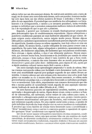 84 Williom M, Baum
sabem todos que um dia comeram demais. Se você já está satisfeito com a torta de
maçã, ter de comer um a outra fatia seria demais, seria um punidor. A tortura m edie­
val com água fazia uso dos efeitos punitivos de forçar o indivíduo a beber água
além de sua capacidade. É provável que essa tendência dos reforçadores a se forta­
lecerem e se enfraquecerem, e mesmo a se tornarem punidores, tenha evoluído
porque os indivíduos que a possuíam conseguiram melhores índices de sobrevivên­
cia e de reprodução do que os que não a possuíam.
Segundo, é possível que venhamos ao mundo fisiologicamente preparados
para determinados tipos de condicionamento respondente. Alguns reforçadores e
punidores condicionais parecem ser mais facilmente adquiridos do que outros. Al­
guns exigem muita experiência, outros exigem m uito pouca. Mesmo alguns
reforçadores e punidores aparentemente incondicionais parecem depender um pouco
da experiência. Quando criança eu odiava cogumelos, mas hoje coloco-os crus em
minha salada. Da mesma forma, o poder reforçador do sexo parece crescer com a
experiência. Por outro lado, alguns reforçadores e punidores, aparentem ente con­
dicionais, são facilmente adquiridos, tão facilmente que mal parecem condicionais.
Para crianças e alguns adultos, o doce é um reforçador poderoso. Nossos ances­
trais, que comiam muita fruta, beneficiavam-se da predileção por comida de sabor
adocicado, porque a fruta madura (doce) é mais nutritiva do que a fruta verde.
Conseqüentemente, a maioria dos seres humanos vêm ao mundo preparada para
desenvolver o gosto pelo sabor doce - infelizmente, para alguns de nós, agora que
a rápida mudança cultural tornou muito fácil o acesso a doces.
Um outro exemplo dessa aprendizagem preparada é o medo de cobras. Mui­
tas crianças manusearão cobras com facilidade e sem demonstrar medo, mas mos­
tram uma sensibilidade especial para qualquer sugestão de que cobras devam ser
temidas. A mesma criança que uma semana atrás manuseou uma cobra pode hoje
gritar e se esconder ao ver a mesma cobra. Para nossos ancestrais, as cobras eram
provavelmente um perigo real, e a seleção teria favorecido os indivíduos predispos­
tos a se amedrontar. Com efeito, experimentos com macacos demonstram que eles
têm o mesmo padrão de neutralidade inicial, seguida de um a aquisição extrema­
mente facilitada de medo de cobra (Mineka et aL, 1984).
Os seres humanos parecem ser especialmente sensíveis, também, a sinais de
aprovação e desaprovação de outros. Alguns desses sinais, como o sorriso e o fran­
zir de sobrancelhas, são universais; outros variam de uma cultura para outra. A
aprovação e a desaprovação podem ser expressas por sons, gestos e mesmo postu­
ras corporais excessivamente sutis para um forasteiro, mas evidentes para todos
que cresceram naquela cultura. Em uma espécie social como a nossa, a aptidão de
cada indivíduo depende das boas relações com os outros membros da comunidade.
É provável que nossa história de seleção tenha favorecido tanto a sensibilidade a
“dicas” incondicionais como o sorriso e a carranca quanto à capacidade de apren­
der quaisquer “dicas” condicionais com especial facilidade.
Em vez de tentar separar reforçadores e punidores em duas categorias, condi­
cionais e incondicionais, talvez seja mais sensato falar em um contínuo de condi-
cionalidade, de altamente condicional a minimamente condicional. Doces e cobras
talvez sejam minimamente condicionais, enquanto dinheiro e fracasso em exames
seriam mais condicionais. Sorrisos e carrancas talvez sejam minimamente condido-
 
