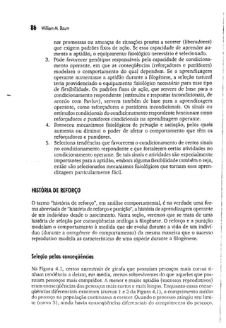 86 William M
. Baum
nar promessas ou ameaças de situações prestes a ocorrer (liberadores)
que exigem padrões fixos de ação. Se essa capacidade de aprender au­
menta a aptidão, o equipamento fisiológico necessário é selecionado.
3. Pode favorecer genótipos responsáveis pela capacidade de condiciona­
mento operante, em que as conseqüências (reforçadores e punidores)
modelam o comportamento do qual dependem. Se a aprendizagem
operante aumentasse a aptidão durante a filogênese, a seleção natural
teria providenciado o equipamento fisiológico necessário para esse tipo
de flexibilidade. Os padrões fixos de ação, que servem de base para o
condicionamento respondente (estímulos e respostas incondicionais, de
acordo com Pavlov), servem também de base para a aprendizagem
operante, como reforçadores e punidores incondicionais. Os sinais ou
estímulos condicionais do condicionamento respondente funcionam como
reforçadores e punidores condicionais na aprendizagem operante.
4. Forneceu mecanismos fisiológicos de privação e saciação, pelos quais
aumenta ou diminui o poder de afetar o comportamento que têm os
reforçadores e punidores.
5. Seleciona tendências que favorecem o condicionamento de certos sinais
no condicionamento respondente e que fortalecem certas atividades no
condicionamento operante. Se tais sinais e atividades são especialmente
importantes para a aptidão, embora alguma flexibilidade tam bém o seja,
então são selecionados mecanismos fisiológicos que tornam essa apren­
dizagem particularmente fácil.
HISTÓRIA DE REFORÇO
O termo “história de reforço”, em análise comportamental, é na verdade um a for­
ma abreviada de “história de reforço e punição”, a história de aprendizagem operante
de um indivíduo desde o nascimento. Nesta seção, veremos que se trata de uma
história de seleção por conseqüências análoga à filogênese. O reforço e a punição
modelam o comportamento à medida que ele evolui durante a vida de um indiví­
duo (durante a ontogênese do comportamento) da mesma maneira que o sucesso
reprodutivo modela as características de uma espécie durante a filogênese.
Seleção pelas conseqüências
Na Figura 4.1, certos ancestrais de girafa que possuíam pescoços mais curtos ti­
nham tendência a deixar, em média, menos sobreviventes do que aqueles que pos­
suíam pescoços mais compridos. A menor e maior aptidão (sucessos reprodutivos)
eram conseqüências dos pescoços mais curtos e mais longos. Enquanto essas conse­
qüências diferenciais existiram (curvas 1 e 2 da Figura 4.1), o comprimento médio
do pescoço na popi.ilação continuava a crescer. Quando o processo atingiu seu limi­
te (curva 3), ainda havia conseqüências diferenciais do comprimento do pescoço,
 