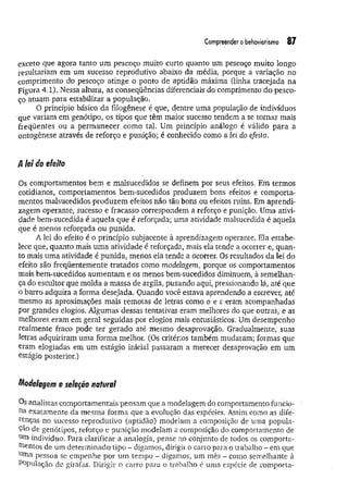 Compreender obehaviorísmo 87
exceto que agora tanto um pescoço muito curto quanto um pescoço muito longo
resultariam em um sucesso reprodutivo abaixo da média, porque a variação no
comprimento do pescoço atinge o ponto de aptidão máxima (linha tracejada na
Figura 4.1). Nessa altura, as conseqüências diferenciais do comprimento do pesco­
ço atuam para estabilizar a população.
O princípio básico da filogênese é que, dentre uma população de índivíduos
que variam em genótipo, os tipos que têm maior sucesso tendem a se tom ar mais
freqüentes ou a perm anecer como tal. Um princípio análogo é válido para a
ontogênese através de reforço e punição; é conhecido como a lei do efeito.
A lei do efeito
Os comportamentos bem e malsucedidos se definem por seus efeitos. Em termos
cotidianos, comportamentos bem-sucedidos produzem bons efeitos e comporta­
mentos malsucedidos produzem efeitos não tão bons ou efeitos ruins. Em aprendi­
zagem operante, sucesso e fracasso correspondem a reforço e punição. Uma ativi­
dade bem-sucedida é aquela que é reforçada; uma atividade malsucedida é aquela
que é menos reforçada ou punida.
A lei do efeito é o princípio subjacente à aprendizagem operante. Ela estabe­
lece que, quanto mais um a atividade é reforçada, mais ela tende a ocorrer e, quan­
to mais uma atividade é punida, menos ela tende a ocorrer. Os resultados da lei do
efeito são freqüentemente tratados como modelagem, porque os comportamentos
mais bem-sucedidos aumentam e os menos bem-sucedidos diminuem, à semelhan­
ça do escultor que molda a massa de argila, puxando aqui, pressionando lá, até que
o barro adquira a forma desejada. Quando você estava aprendendo a escrever, até
mesmo as aproximações mais remotas de letras como o e c eram acompanhadas
por grandes elogios. Algumas dessas tentativas eram melhores do que outras, e as
melhores eram em geral seguidas por elogios mais entusiásticos. Um desempenho
realmente fraco pode ter gerado até mesmo desaprovação. Gradualmente, suas
letras adquiriram uma forma melhor. (Os critérios também mudaram; formas que
eram elogiadas em um estágio inicial passaram a merecer desaprovação em um
estágio posterior.)
Modelagem e seleção natural
Os analistas comportamentais pensam que a modelagem do comportamento funcio­
na exatamente da mesma forma que a evolução das espécies. Assim como as dife­
renças no sucesso reprodutivo (aptidão) modelam a composição de uma popula-
çao de genótipos, reforço e punição modelam a composição do comportamento de
utn indivíduo. Para clarificar a analogia, pense no conjunto de todos os comporta­
mentos de um determinado tipo ~ digamos, dirigir o carro para o trabalho - em que
urna pessoa se empenhe por um tempo - digamos, um mês - como semelhante à
População de girafas. Dirigir o carro para o trabalho é uma espécie de comporta­
 