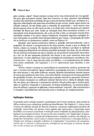 90 WilliomM. Baum
grite comigo, rapaz”. Quase sempre consigo achar uma intensidade de voz agradá­
vel para que possamos manter uma boa conversa; ou seja, algumas imensidades
sonoras são mais bem-sucedidas do que outras do mesmo modo que, na Figvra 4.3,
algumas velocidades são mais bem-sucedidas do que outras. Assim como ocorre na
seleção natural, há um limite para o tamanho da população - você escova seus
dentes apenas duas ou três vezes ao dia, e eu dirijo meu carro durante um número
limitado de horas por mês. Como as variações mais bem-sucedidas tendem a se
reproduzir mais freqüentemente, dia a dia ou mês a mês, as variações menos bem-
sucedidas tendem a se tornar menos freqüentes. Enquanto algumas variações fo­
rem reforçadas ou punidas mais freqüentemente que outras, a população de ações
irá se deslocar ou permanecer estável, como na Figura 4.3.
Quando uma pessoa administra reforço e punição intencionalmente, com o
propósito de alterar o comportamento de outra pessoa, temos o que se chama de
treino, ensino ou terapia. Os mesmos princípios de reforço e punição se aplicam
quer estejamos falando de um técnico esportivo treinando um time, de um adestra­
dor de animais treinando um urso a dançar, de um professor ensinando uma crian­
ça a ler ou de um terapeuta ajudando um cliente a ser mais assertivo com seus
superiores. A única diferença é que esses exemplos de modelagem constituem rela­
cionamentos - isto é, duas pessoas estão envolvidas, e o comportamento de ambas
está sendo modelado. (Os Capítulos 7, 9 e 11 apresentam mais detalhes a esse
respeito.)
Treino, ensino e terapia se assemelham ao cruzamento seletivo, processo em
que o sucesso reprodutivo (quais indivíduos conseguem procriar) é determinado
por uma pessoa, e não pelo ambiente natural, Quando fazendeiros cruzam apenas
as vacas que produzem mais leite, eles estão tirando vantagem da herança genética
da produção de leite, da mesma forma que a seleção natural se aproveita da heran­
ça de traços vantajosos no ambiente natural. Darwin teve a idéia de seleção natu­
ral, em parte, por observar o cruzamento seletivo. Ele percebeu que o mesmo prin­
cípio se aplicava à fazenda e à natureza. De forma semelhante, os mesmos princí­
pios de reforço e punição se aplicam a nosso ambiente “natural”, não-estruturado e
a situações especialmente estruturadas para a mudança de comportamento.
Explicações históricas
O paralelo entre seleção natural e modelagem não é mero acidente, pois ambas as
idéias existem para solucionar problemas semelhantes. No Capítulo 1, vimos como
a teoria da seleção natural de Darwin forneceu a primeira explicação científica da
evolução. Antes dela, até mesmo entre aqueles que rejeitavam a explicação exata
da Bíblia, era comum considerar a evolução como resultado do planejamento, inte­
ligência ou intenção de Deus. Do ponto de vista científico, tal “explicação” é macei-
tável, porque obstrui o avanço do conhecimento e impede o esforço em direção ao
progresso verdadeiro. Assim como a seleção natural substituiu a intenção divina, a
seleção por reforço e punição substitui as “explicações” mentalistas do comporta­
mento que se referem a planejamento, inteligência ou intenção no interior da pes-
soa ou do animal que se comporta.
 