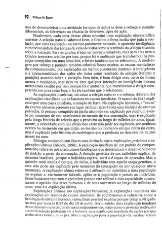 92 William M. Baum
mas de desempenhar um a atividade (os tipos de ação) se deve a reforço e punição
diferenciais, as diferenças na eficácia de diferentes tipos de ação.
Finalmente, cada uma dessas idéias substitui um a explicação não-científica
anterior. À seleção natural substitui Deus, o Criador, a força oculta que guia a evo­
lução, por uma explicação em termos puramente naturais. A aparente inteligência
e intencionalidade das formas devida são vistas como o resultado da seleção atuando
sobre a variação. Para as girafas, é bom ter pescoço comprido, mas nem elas nem o
Criador merecem crédito por isso, porque foi o ambiente que transformou os pes­
coços compridos em um a coisa boa, e foi ele também que os selecionou. A m odela­
gem por reforço e punição também substitui forças ocultas, as causas mentalistas
do comportamento, por explicações em termos puram ente naturais. A inteligência
e a intencionalidade das ações são vistas como resultado da seleção (reforço e
punição) atuando sobre a variação. Para mim, é bom dirigir meu carro de forma
atenta e cuidadosa, mas nem eu nem qualquer intenção ou inteligência interna
merecemos crédito por isso, porque foi o ambiente que transformou o dirigir com­
petente em uma coisa boa, e foi ele também que o selecionou.
As explicações históricas, tal como a seleção natural e o reforço, diferem das
explicações científicas que se baseiam em causas imediatas. O nascer do Sol é expli­
cado por uma causa imediata, a rotação da Terra. Na explicação histórica, a “causa”
do evento não está presente em lugar nenhum, mas é toda uma história de eventos
passados. O pescoço comprido da girafa não pode ser explicado por nenhum even­
to no momento de seu nascimento ou mesmo de sua concepção, mas é explicado
pela longa história de seleção que o produziu ao longo de milhões de anos. Igual­
mente, a velocidade com que dirijo meu carro não pode ser explicada por nenhum
evento no momento em que dirijo, ou mesmo no momento em que entro no carro,
mas é explicada pela história de modelagem que a produziu no decorrer de muitos
meses ou anos.
Biólogos evolucionistas fazem uma distinção entre explicações próximas e ex­
plicações últimas (Alcock, 1998). A explicação imediata de um padrão de compor­
tam ento refere-se aos mecanismos fisiológicos que determinam o desenvolvimento
do padrão a partir da concepção. A dotação genética de um indivíduo explica, de
m aneira imediata, porque o indivíduo espirra, sorri e é capaz de aprender. Mas a
questão mais ampla é porque, de início, o indivíduo tem aquela carga genética, e
essa não pode ser explicada pelo momento da concepção ou por qualquer outro
momento. A explicação última refere-se à afiliação do indivíduo a um a população
ou espécie e, estritamente falando, aplica-se à população e jam ais ao indivíduo.
Seres humanos espirram e aprendem porque este reflexo e esta capacidade aum en­
taram a aptidão dos seres humanos e de seus ancestrais ao longo de milhões de
anos; essa é a explicação última.
Explicações últimas são explicações históricas; já explicações im ediatas são
explicações em termos de causas imediatas. Se soubéssemos o suficiente sobre a
fisiologia do sistema nervoso, talvez fosse possível explicar porque dirigi a 90 quilô­
metros por hora às 8:55 do dia 10 de junho. Seria, então, uma explicação im ediata
desse momento particular de meu comportamento, assim como a genética molecular
e a embriologia poderiam vir a fornecer uma explicação imediata da razão por que
tenho duas mãos e dois pés. Mas a explicação para a população de minhas veloci-
 