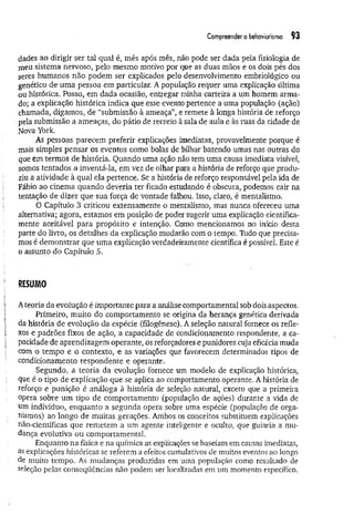 Compreendero behaviorismo 93
dades ao dirigir ser tal qual é, mês após mês, não pode ser dada pela fisiologia de
meu sistema nervoso, pelo mesmo motivo por que as duas mãos e os dois pés dos
seres humanos não podem ser explicados pelo desenvolvimento embriológico ou
genético de uma pessoa em particular. A população requer uma explicação última
ou histórica. Posso, em dada ocasião, entregar minha carteira a um homem arma­
do; a explicação histórica indica que esse evento pertence a uma população (ação)
chamada, digamos, de “submissão à ameaça”, e remete à longa história de reforço
■
pela submissão a ameaças, do pátio de recreio à sala de aula e às ruas da cidade de
Nova York.
As pessoas parecem preferir explicações imediatas, provavelmente porque é
mais simples pensar os eventos como bolas de bilhar batendo umas nas outras do
que em termos de história. Quando uma ação não tem uma causa imediata visível,
somos tentados a inventá-la, em vez de olhar para a história de reforço que produ­
ziu a atividade à qual ela pertence. Se a história de reforço responsável pela ida de
Fábio ao cinema quando deveria ter ficado estudando é obscura, podemos cair na
tentação de dizer que sua força de vontade falhou. Isso, claro, é mentalismo.
O Capítulo 3 criticou extensamente o mentalismo, mas nunca ofereceu uma
alternativa; agora, estamos em posição de poder sugerir uma explicação cientifica­
mente aceitável para propósito e intenção. Como mencionamos no início desta
parte do livro, os detalhes da explicação mudarão com o tempo. Tudo que precisa­
mos é demonstrar que uma explicação verdadeiramente científica é possível. Este é
o assunto do Capítulo 5.
RESUMO
Ateoria da evolução é importante para a análise comportamental sob dois aspectos.
Primeiro, muito do comportamento se origina da herança genética derivada
da história de evolução da espécie (filogênese). A seleção natural fornece os refle­
xos e padrões fixos de ação, a capacidade de condicionamento respondente, a ca­
pacidade de aprendizagem operante, os reforçadores e punidores cuja eficácia muda
com o tempo e o contexto, e as variações que favorecem determinados tipos de
condicionamento respondente e operante.
Segundo, a teoria da evolução fornece um modelo de explicação histórica,
que é o tipo de explicação que se aplica ao comportamento operante. A história de
reforço e punição é análoga à história de seleção natural, exceto que a primeira
opera sobre um tipo de comportamento (população de ações) durante a vida de
um indivíduo, enquanto a segunda opera sobre uma espécie (população de orga­
nismos) ao longo de muitas gerações. Ambos os conceitos substituem explicações
não-científicas que remetem a um agente inteligente e oculto, que guiaria a mu­
dança evolutiva ou comportamental.
Enquanto na física e na química as explicações se baseiam em causas imediatas,
as explicações históricas se referem a efeitos cumulativos de muitos eventos ao longo
de muito tempo. As mudanças produzidas em uma população como resultado de
seleção pelas conseqüências não podem ser localizadas em um momento específico.
 