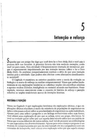 Intenção e reforço
Suponha que um amigo lhe diga que você deve ler o livro Moby Dick e você saia à
procura dele nas livrarias. A primeira livraria não tem nenhum exemplar, então
você vai para outra. Essa atividade é freqüentemente chamada de intencional, por­
que, é supostamente impulsionada por um intenção interna (obter e ler o livro
Moby Dick). Os analistas comportamentais rejeitam a idéia de que uma intenção
interna guia a atividade. Que podem eles oferecer como alternativa cientificamen­
te aceitável?
O Capítulo 4 examinou os estreitos paralelos entre a teoria da evolução na
biologia e a teoria do reforço na análise comportamental. Vimos que ambas funda­
mentam-se em explicações históricas ao substituir noções não-científicas relativas
a agentes ocultos (Criador, inteligência ou vontade) atuando nos bastidores. Neste
capítulo, veremos exatamente como o conceito de história de reforço e punição
substitui as noções tradicionais acerca de intenções internas.
HISTÓRIA E FUNÇÃO
Vimos no Capítulo 4 que explicações históricas são explicações últimas, e que ex­
plicações últimas elucidam a razão da existência de populações de organismos ou
ações e têm pouco a dizer sobre as peculiaridades de organismos ou ações individuais.
Aponte para uma zebra e pergunte a um biólogo evolucionista sobre suas listras;
você obterá uma explicação de por que as zebras, como um grupo, têm listras. Se
você na verdade quiser saber por que aquela determinada zebra tem um padrão de
listras que a torna diferente de outras zebras, você terá de procurar um embriologista
ou um especialista em desenvolvimento. Aponte para uma criança e pergunte a um
analista de comportamento por que ela está batendo em seu companheiro com um
caminhão de brinquedo; você obterá uma explicação sobre por que aquela criança
 