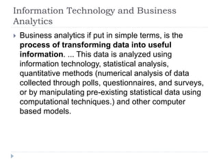 Information Technology and Business
Analytics
 Business analytics if put in simple terms, is the
process of transforming data into useful
information. ... This data is analyzed using
information technology, statistical analysis,
quantitative methods (numerical analysis of data
collected through polls, questionnaires, and surveys,
or by manipulating pre-existing statistical data using
computational techniques.) and other computer
based models.
 