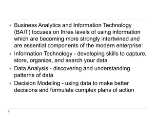  Business Analytics and Information Technology
(BAIT) focuses on three levels of using information
which are becoming more strongly intertwined and
are essential components of the modern enterprise:
 Information Technology - developing skills to capture,
store, organize, and search your data
 Data Analysis - discovering and understanding
patterns of data
 Decision Modeling - using data to make better
decisions and formulate complex plans of action
 