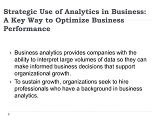 Strategic Use of Analytics in Business:
A Key Way to Optimize Business
Performance
 Business analytics provides companies with the
ability to interpret large volumes of data so they can
make informed business decisions that support
organizational growth.
 To sustain growth, organizations seek to hire
professionals who have a background in business
analytics.
 