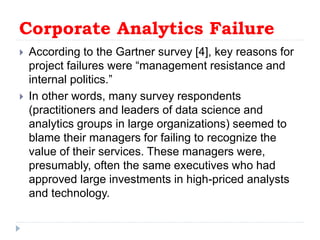 Corporate Analytics Failure
 According to the Gartner survey [4], key reasons for
project failures were “management resistance and
internal politics.”
 In other words, many survey respondents
(practitioners and leaders of data science and
analytics groups in large organizations) seemed to
blame their managers for failing to recognize the
value of their services. These managers were,
presumably, often the same executives who had
approved large investments in high-priced analysts
and technology.
 