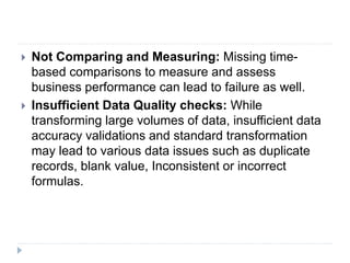  Not Comparing and Measuring: Missing time-
based comparisons to measure and assess
business performance can lead to failure as well.
 Insufficient Data Quality checks: While
transforming large volumes of data, insufficient data
accuracy validations and standard transformation
may lead to various data issues such as duplicate
records, blank value, Inconsistent or incorrect
formulas.
 