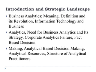 Introduction and Strategic Landscape
 Business Analytics; Meaning, Definition and
its Revolution, Information Technology and
Business
 Analytics, Need for Business Analytics and Its
Strategy, Corporate Analytics Failure, Fact
Based Decision
 Making, Analytical Based Decision Making,
Analytical Resources, Structure of Analytical
Practitioners.
 