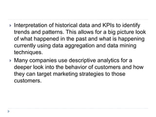  Interpretation of historical data and KPIs to identify
trends and patterns. This allows for a big picture look
of what happened in the past and what is happening
currently using data aggregation and data mining
techniques.
 Many companies use descriptive analytics for a
deeper look into the behavior of customers and how
they can target marketing strategies to those
customers.
 