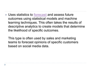  Uses statistics to forecast and assess future
outcomes using statistical models and machine
learning techniques. This often takes the results of
descriptive analytics to create models that determine
the likelihood of specific outcomes.
This type is often used by sales and marketing
teams to forecast opinions of specific customers
based on social media data.
 