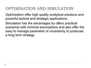 OPTIMISATION AND SIMULATION
Optimization offer high quality analytical solutions and
powerful tactical and strategic applications.
Simulation has the advantages by offers practical
scenarios with minimal assumptions and also offer the
easy to manage parameter of uncertainty to produces
a long term strategy
 