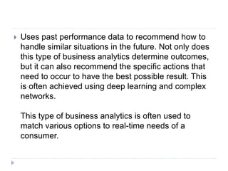  Uses past performance data to recommend how to
handle similar situations in the future. Not only does
this type of business analytics determine outcomes,
but it can also recommend the specific actions that
need to occur to have the best possible result. This
is often achieved using deep learning and complex
networks.
This type of business analytics is often used to
match various options to real-time needs of a
consumer.
 