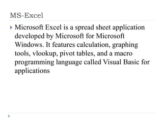 MS-Excel
 Microsoft Excel is a spread sheet application
developed by Microsoft for Microsoft
Windows. It features calculation, graphing
tools, vlookup, pivot tables, and a macro
programming language called Visual Basic for
applications
 
