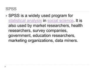 SPSS
 SPSS is a widely used program for
statistical analysis in social science. It is
also used by market researchers, health
researchers, survey companies,
government, education researchers,
marketing organizations, data miners.
 