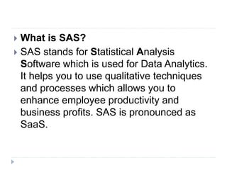  What is SAS?
 SAS stands for Statistical Analysis
Software which is used for Data Analytics.
It helps you to use qualitative techniques
and processes which allows you to
enhance employee productivity and
business profits. SAS is pronounced as
SaaS.
 