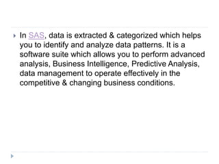  In SAS, data is extracted & categorized which helps
you to identify and analyze data patterns. It is a
software suite which allows you to perform advanced
analysis, Business Intelligence, Predictive Analysis,
data management to operate effectively in the
competitive & changing business conditions.
 