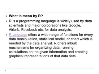  What is mean by R?
 R is a programming language is widely used by data
scientists and major corporations like Google,
Airbnb, Facebook etc. for data analysis.
 R language offers a wide range of functions for every
data manipulation, statistical model, or chart which is
needed by the data analyst. R offers inbuilt
mechanisms for organizing data, running
calculations on the given information and creating
graphical representations of that data sets.
 