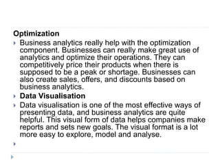 Optimization
 Business analytics really help with the optimization
component. Businesses can really make great use of
analytics and optimize their operations. They can
competitively price their products when there is
supposed to be a peak or shortage. Businesses can
also create sales, offers, and discounts based on
business analytics.
 Data Visualisation
 Data visualisation is one of the most effective ways of
presenting data, and business analytics are quite
helpful. This visual form of data helps companies make
reports and sets new goals. The visual format is a lot
more easy to explore, model and analyse.

 