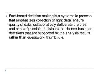  Fact-based decision making is a systematic process
that emphasizes collection of right data, ensure
quality of data, collaboratively deliberate the pros
and cons of possible decisions and choose business
decisions that are supported by the analysis results
rather than guesswork, thumb rule.
 