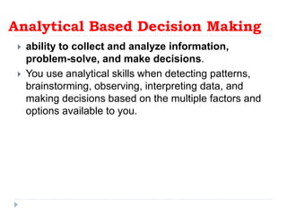 Analytical Based Decision Making
 ability to collect and analyze information,
problem-solve, and make decisions.
 You use analytical skills when detecting patterns,
brainstorming, observing, interpreting data, and
making decisions based on the multiple factors and
options available to you.
 