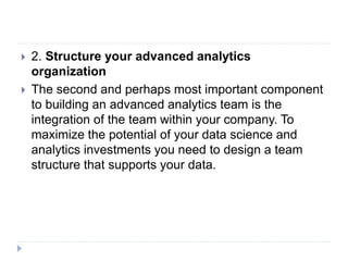  2. Structure your advanced analytics
organization
 The second and perhaps most important component
to building an advanced analytics team is the
integration of the team within your company. To
maximize the potential of your data science and
analytics investments you need to design a team
structure that supports your data.
 