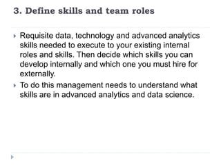 3. Define skills and team roles
 Requisite data, technology and advanced analytics
skills needed to execute to your existing internal
roles and skills. Then decide which skills you can
develop internally and which one you must hire for
externally.
 To do this management needs to understand what
skills are in advanced analytics and data science.
 