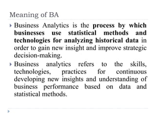 Meaning of BA
 Business Analytics is the process by which
businesses use statistical methods and
technologies for analyzing historical data in
order to gain new insight and improve strategic
decision-making.
 Business analytics refers to the skills,
technologies, practices for continuous
developing new insights and understanding of
business performance based on data and
statistical methods.
 