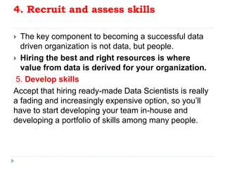 4. Recruit and assess skills
 The key component to becoming a successful data
driven organization is not data, but people.
 Hiring the best and right resources is where
value from data is derived for your organization.
5. Develop skills
Accept that hiring ready-made Data Scientists is really
a fading and increasingly expensive option, so you’ll
have to start developing your team in-house and
developing a portfolio of skills among many people.
 