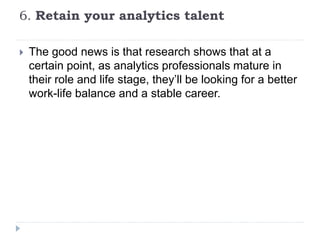6. Retain your analytics talent
 The good news is that research shows that at a
certain point, as analytics professionals mature in
their role and life stage, they’ll be looking for a better
work-life balance and a stable career.
 