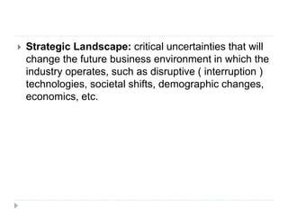  Strategic Landscape: critical uncertainties that will
change the future business environment in which the
industry operates, such as disruptive ( interruption )
technologies, societal shifts, demographic changes,
economics, etc.
 
