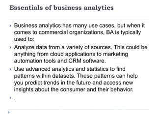 Essentials of business analytics
 Business analytics has many use cases, but when it
comes to commercial organizations, BA is typically
used to:
 Analyze data from a variety of sources. This could be
anything from cloud applications to marketing
automation tools and CRM software.
 Use advanced analytics and statistics to find
patterns within datasets. These patterns can help
you predict trends in the future and access new
insights about the consumer and their behavior.
 .
 