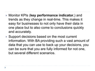  Monitor KPIs (key performance indicator,) and
trends as they change in real-time. This makes it
easy for businesses to not only have their data in
one place but to also come to conclusions quickly
and accurately.
 Support decisions based on the most current
information. With BA providing such a vast amount of
data that you can use to back up your decisions, you
can be sure that you are fully informed for not one,
but several different scenarios.
 