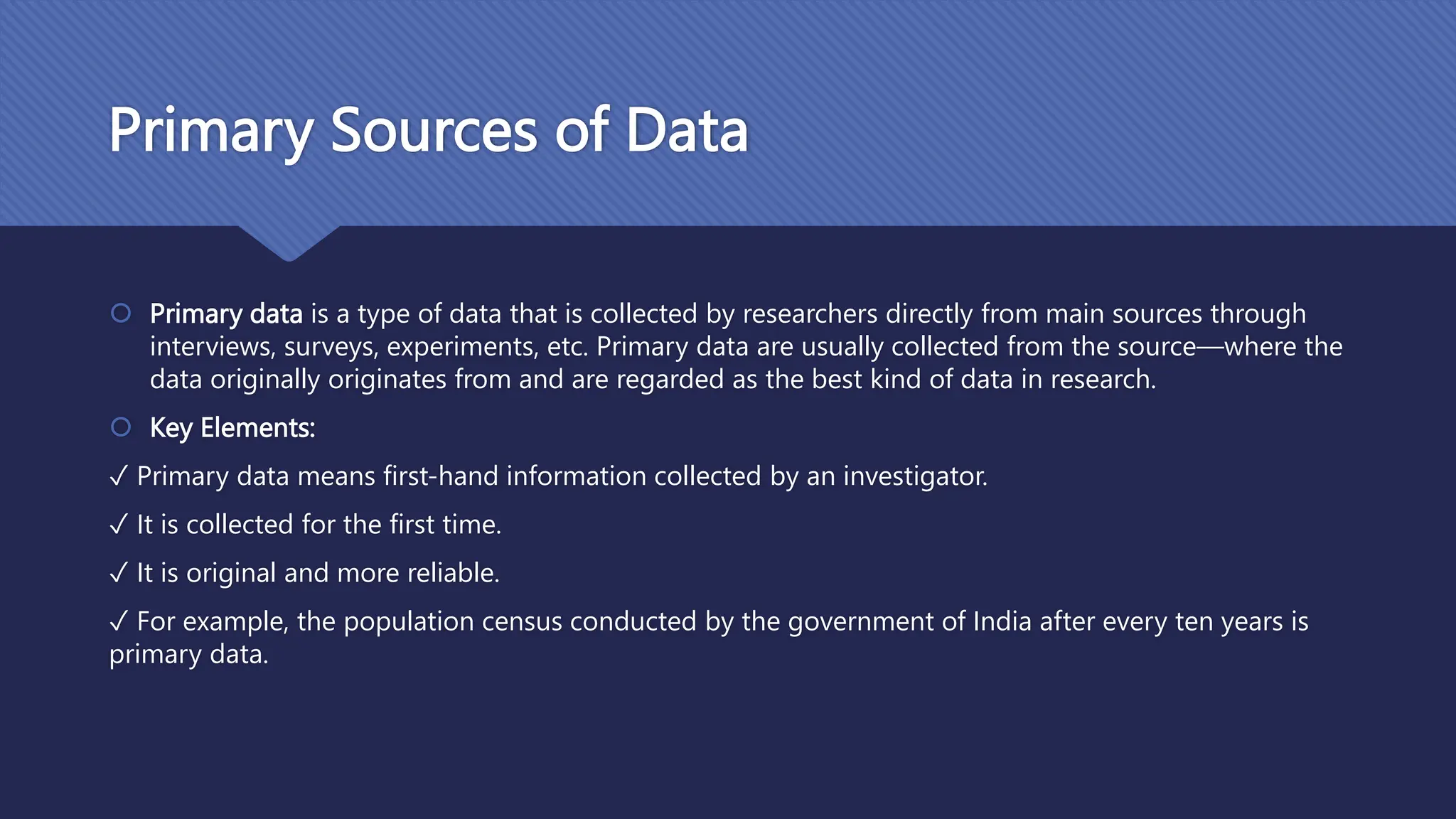 Primary Sources of Data
 Primary data is a type of data that is collected by researchers directly from main sources through
interviews, surveys, experiments, etc. Primary data are usually collected from the source—where the
data originally originates from and are regarded as the best kind of data in research.
 Key Elements:
✓ Primary data means first-hand information collected by an investigator.
✓ It is collected for the first time.
✓ It is original and more reliable.
✓ For example, the population census conducted by the government of India after every ten years is
primary data.
 