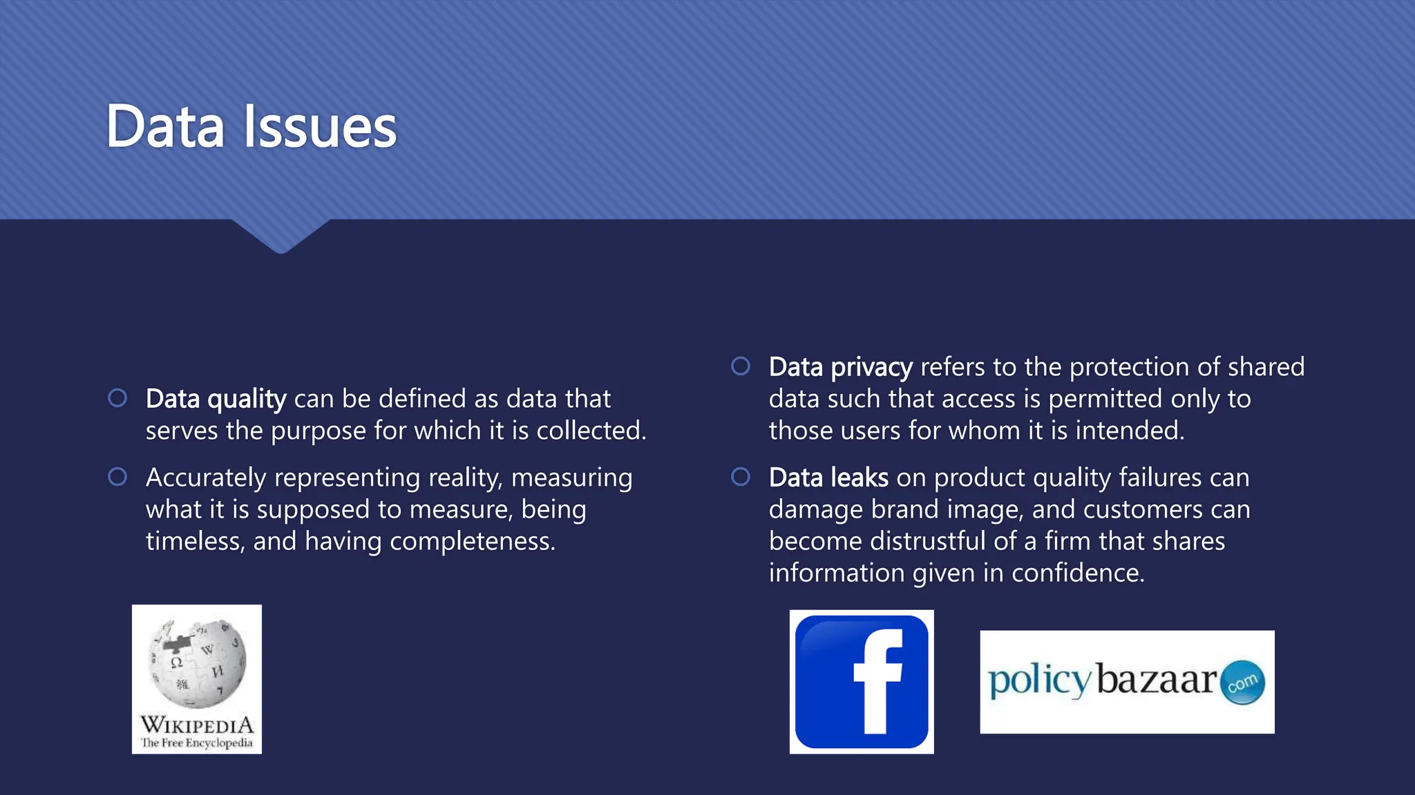 Data Issues
 Data quality can be defined as data that
serves the purpose for which it is collected.
 Accurately representing reality, measuring
what it is supposed to measure, being
timeless, and having completeness.
 Data privacy refers to the protection of shared
data such that access is permitted only to
those users for whom it is intended.
 Data leaks on product quality failures can
damage brand image, and customers can
become distrustful of a firm that shares
information given in confidence.
 
