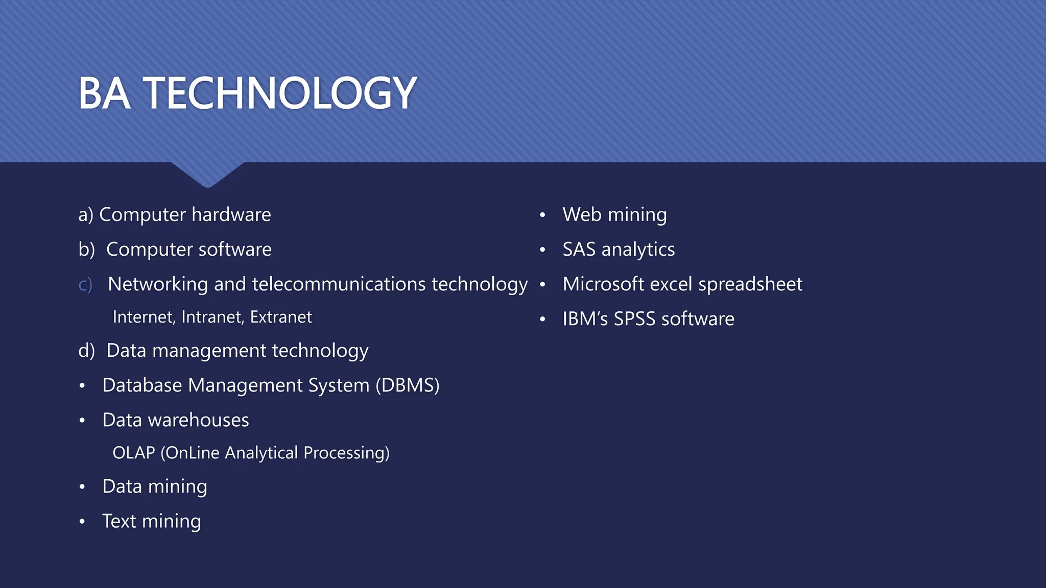 BA TECHNOLOGY
a) Computer hardware
b) Computer software
c) Networking and telecommunications technology
Internet, Intranet, Extranet
d) Data management technology
• Database Management System (DBMS)
• Data warehouses
OLAP (OnLine Analytical Processing)
• Data mining
• Text mining
• Web mining
• SAS analytics
• Microsoft excel spreadsheet
• IBM’s SPSS software
 