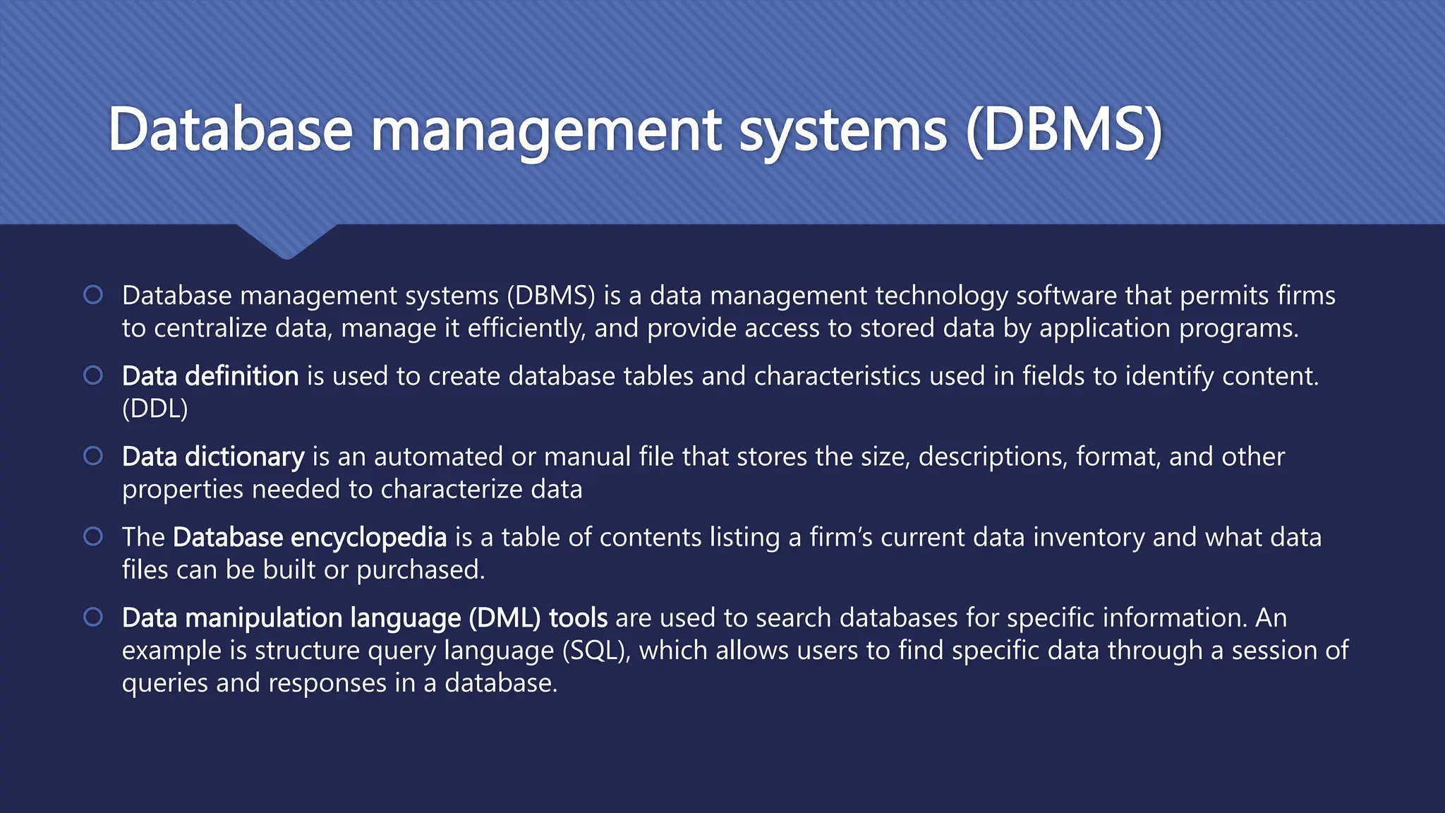 Database management systems (DBMS)
 Database management systems (DBMS) is a data management technology software that permits firms
to centralize data, manage it efficiently, and provide access to stored data by application programs.
 Data definition is used to create database tables and characteristics used in fields to identify content.
(DDL)
 Data dictionary is an automated or manual file that stores the size, descriptions, format, and other
properties needed to characterize data
 The Database encyclopedia is a table of contents listing a firm’s current data inventory and what data
files can be built or purchased.
 Data manipulation language (DML) tools are used to search databases for specific information. An
example is structure query language (SQL), which allows users to find specific data through a session of
queries and responses in a database.
 