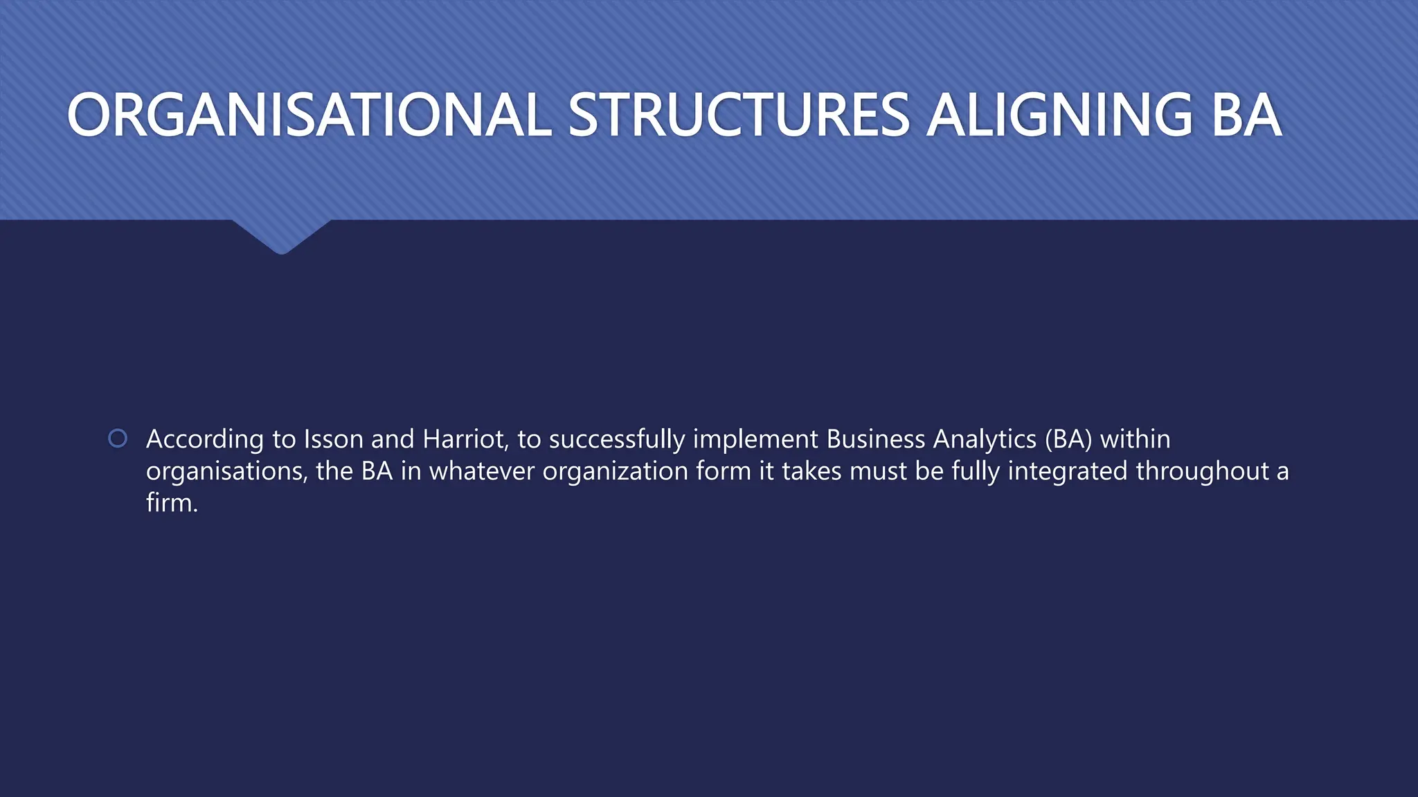 ORGANISATIONAL STRUCTURES ALIGNING BA
 According to Isson and Harriot, to successfully implement Business Analytics (BA) within
organisations, the BA in whatever organization form it takes must be fully integrated throughout a
firm.
 