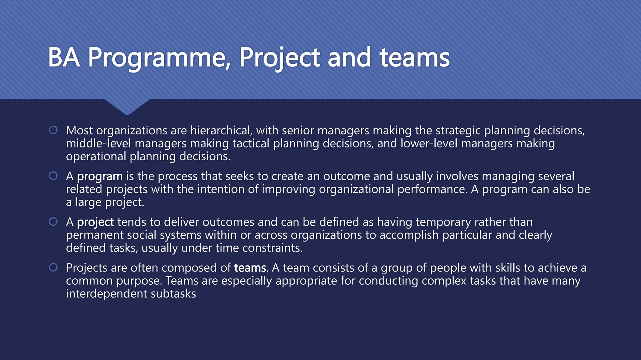 BA Programme, Project and teams
 Most organizations are hierarchical, with senior managers making the strategic planning decisions,
middle-level managers making tactical planning decisions, and lower-level managers making
operational planning decisions.
 A program is the process that seeks to create an outcome and usually involves managing several
related projects with the intention of improving organizational performance. A program can also be
a large project.
 A project tends to deliver outcomes and can be defined as having temporary rather than
permanent social systems within or across organizations to accomplish particular and clearly
defined tasks, usually under time constraints.
 Projects are often composed of teams. A team consists of a group of people with skills to achieve a
common purpose. Teams are especially appropriate for conducting complex tasks that have many
interdependent subtasks
 