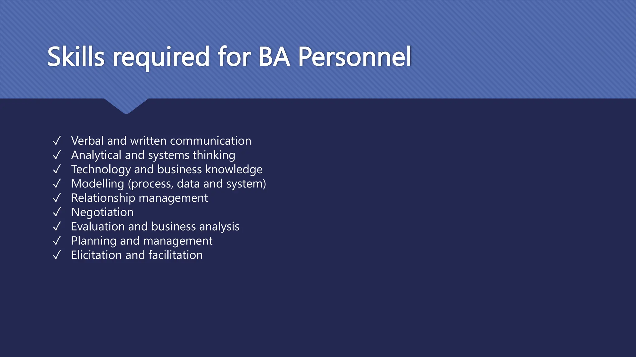 Skills required for BA Personnel
✓ Verbal and written communication
✓ Analytical and systems thinking
✓ Technology and business knowledge
✓ Modelling (process, data and system)
✓ Relationship management
✓ Negotiation
✓ Evaluation and business analysis
✓ Planning and management
✓ Elicitation and facilitation
 