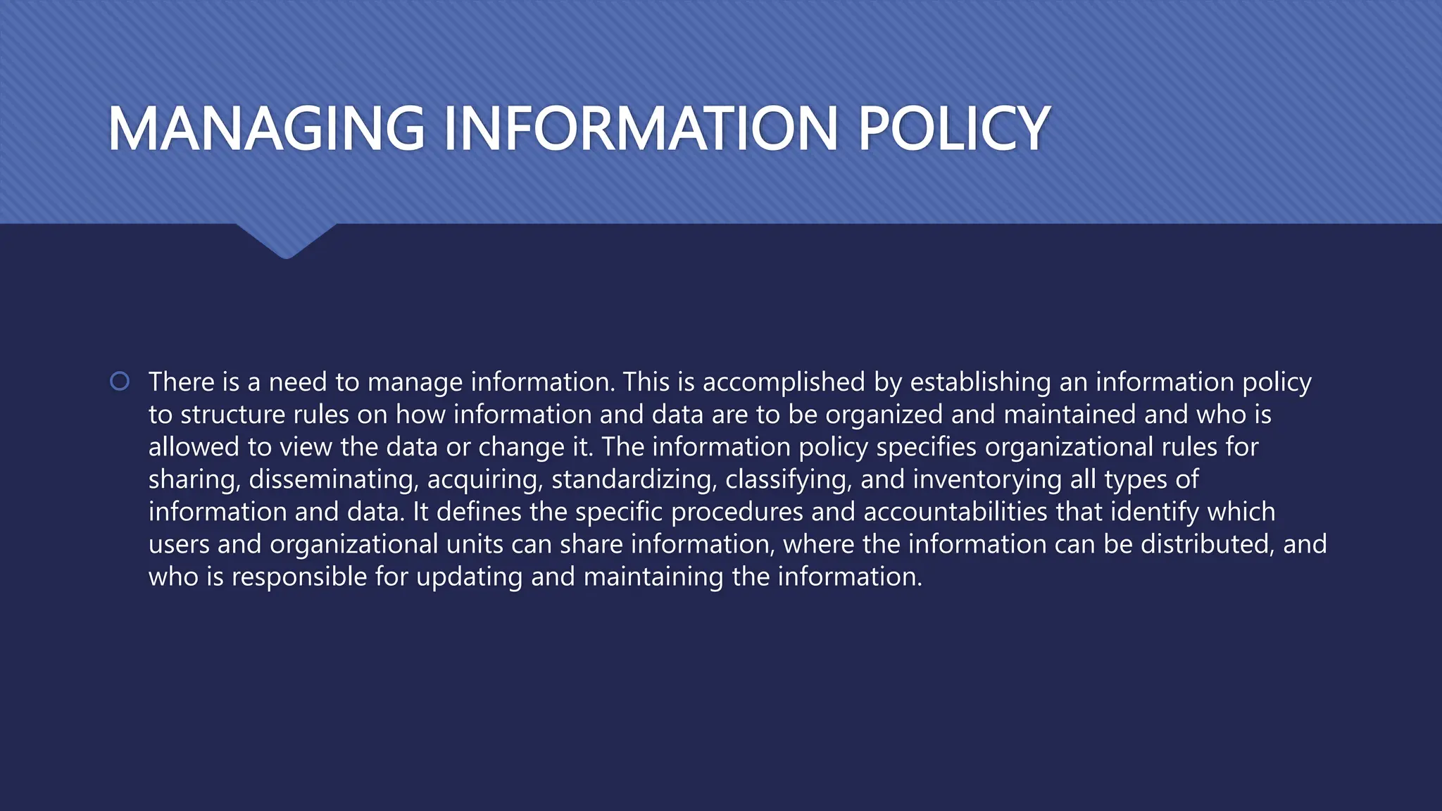 MANAGING INFORMATION POLICY
 There is a need to manage information. This is accomplished by establishing an information policy
to structure rules on how information and data are to be organized and maintained and who is
allowed to view the data or change it. The information policy specifies organizational rules for
sharing, disseminating, acquiring, standardizing, classifying, and inventorying all types of
information and data. It defines the specific procedures and accountabilities that identify which
users and organizational units can share information, where the information can be distributed, and
who is responsible for updating and maintaining the information.
 