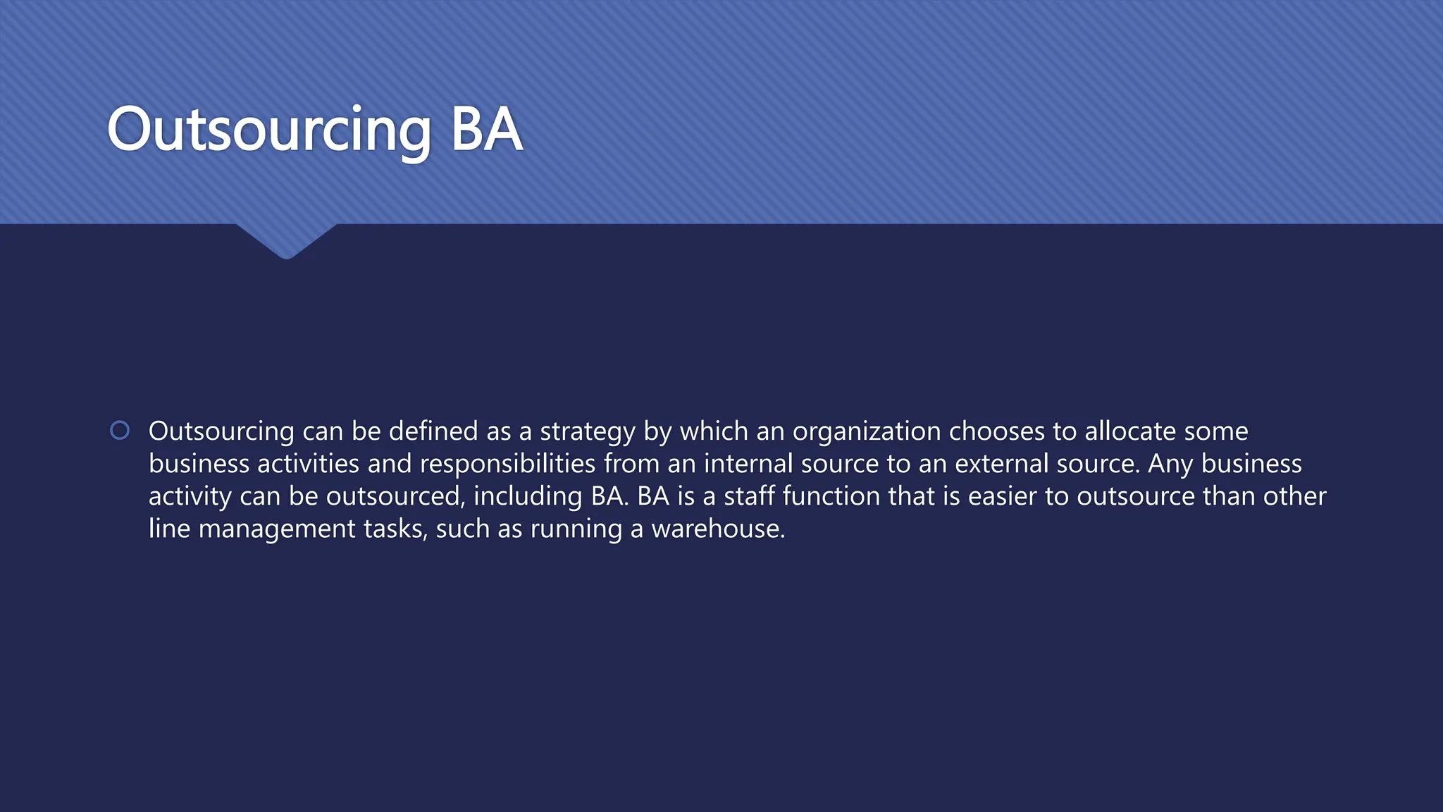 Outsourcing BA
 Outsourcing can be defined as a strategy by which an organization chooses to allocate some
business activities and responsibilities from an internal source to an external source. Any business
activity can be outsourced, including BA. BA is a staff function that is easier to outsource than other
line management tasks, such as running a warehouse.
 