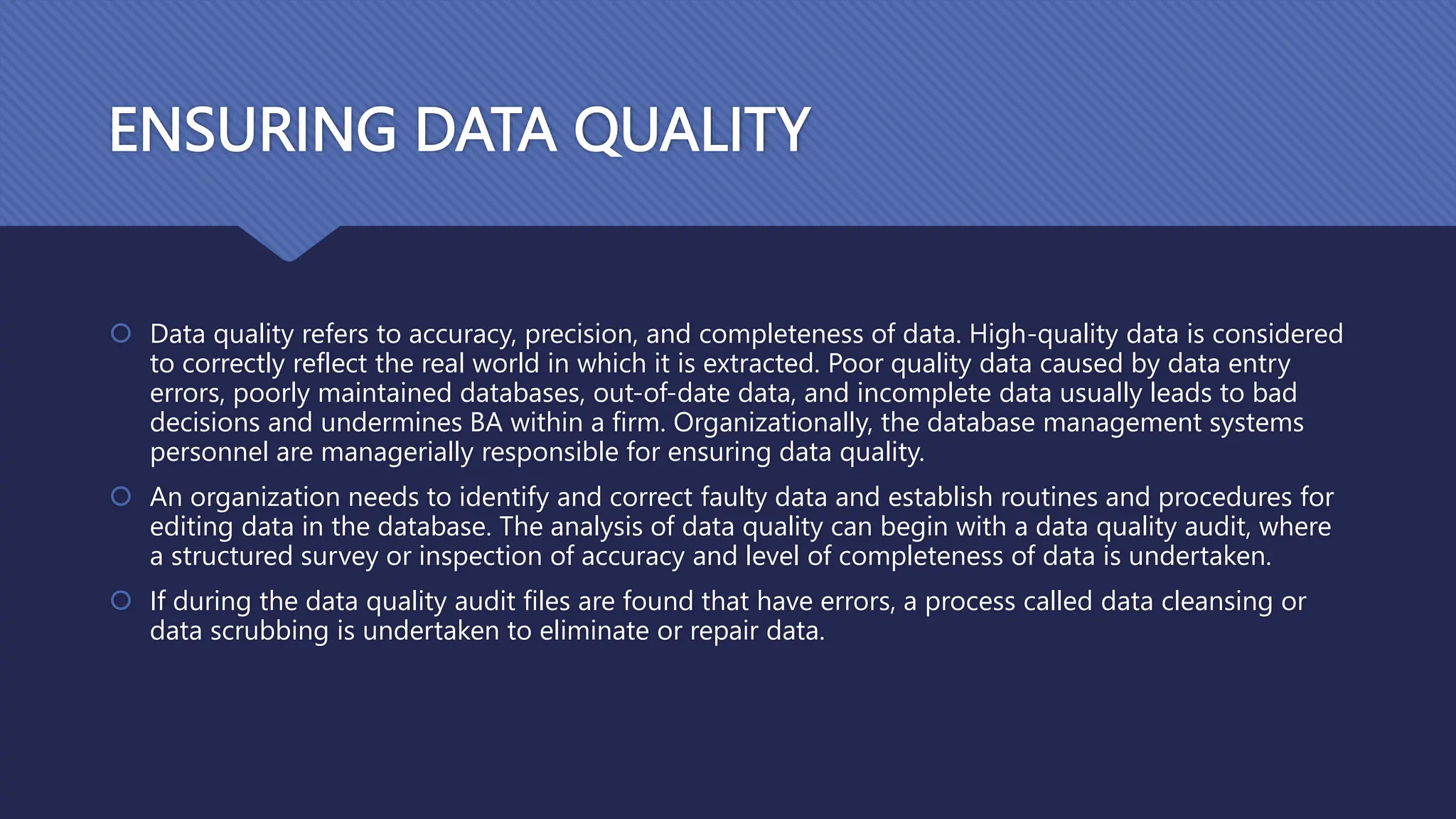 ENSURING DATA QUALITY
 Data quality refers to accuracy, precision, and completeness of data. High-quality data is considered
to correctly reflect the real world in which it is extracted. Poor quality data caused by data entry
errors, poorly maintained databases, out-of-date data, and incomplete data usually leads to bad
decisions and undermines BA within a firm. Organizationally, the database management systems
personnel are managerially responsible for ensuring data quality.
 An organization needs to identify and correct faulty data and establish routines and procedures for
editing data in the database. The analysis of data quality can begin with a data quality audit, where
a structured survey or inspection of accuracy and level of completeness of data is undertaken.
 If during the data quality audit files are found that have errors, a process called data cleansing or
data scrubbing is undertaken to eliminate or repair data.
 