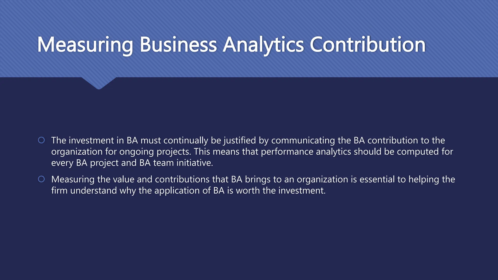 Measuring Business Analytics Contribution
 The investment in BA must continually be justified by communicating the BA contribution to the
organization for ongoing projects. This means that performance analytics should be computed for
every BA project and BA team initiative.
 Measuring the value and contributions that BA brings to an organization is essential to helping the
firm understand why the application of BA is worth the investment.
 