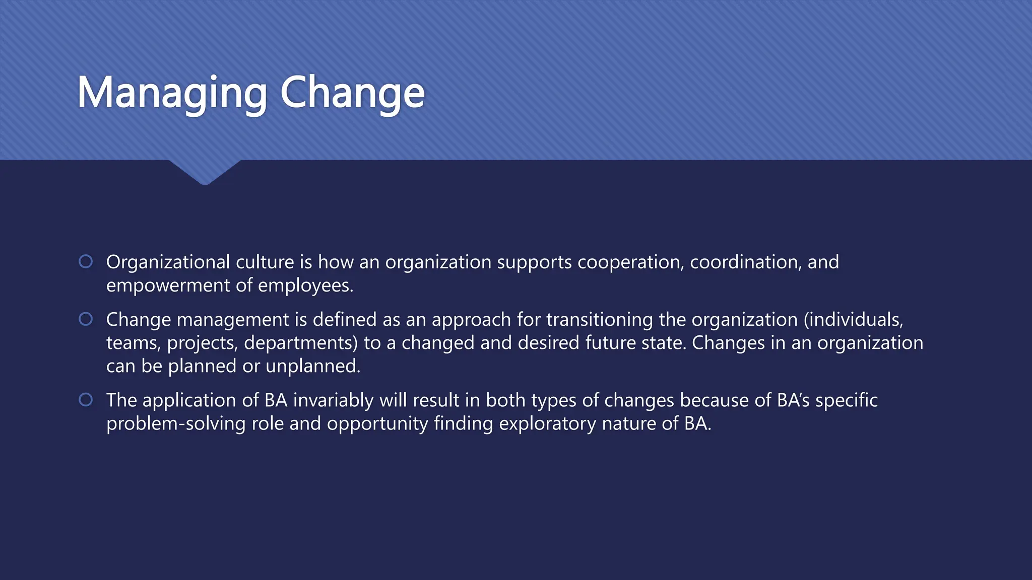 Managing Change
 Organizational culture is how an organization supports cooperation, coordination, and
empowerment of employees.
 Change management is defined as an approach for transitioning the organization (individuals,
teams, projects, departments) to a changed and desired future state. Changes in an organization
can be planned or unplanned.
 The application of BA invariably will result in both types of changes because of BA’s specific
problem-solving role and opportunity finding exploratory nature of BA.
 