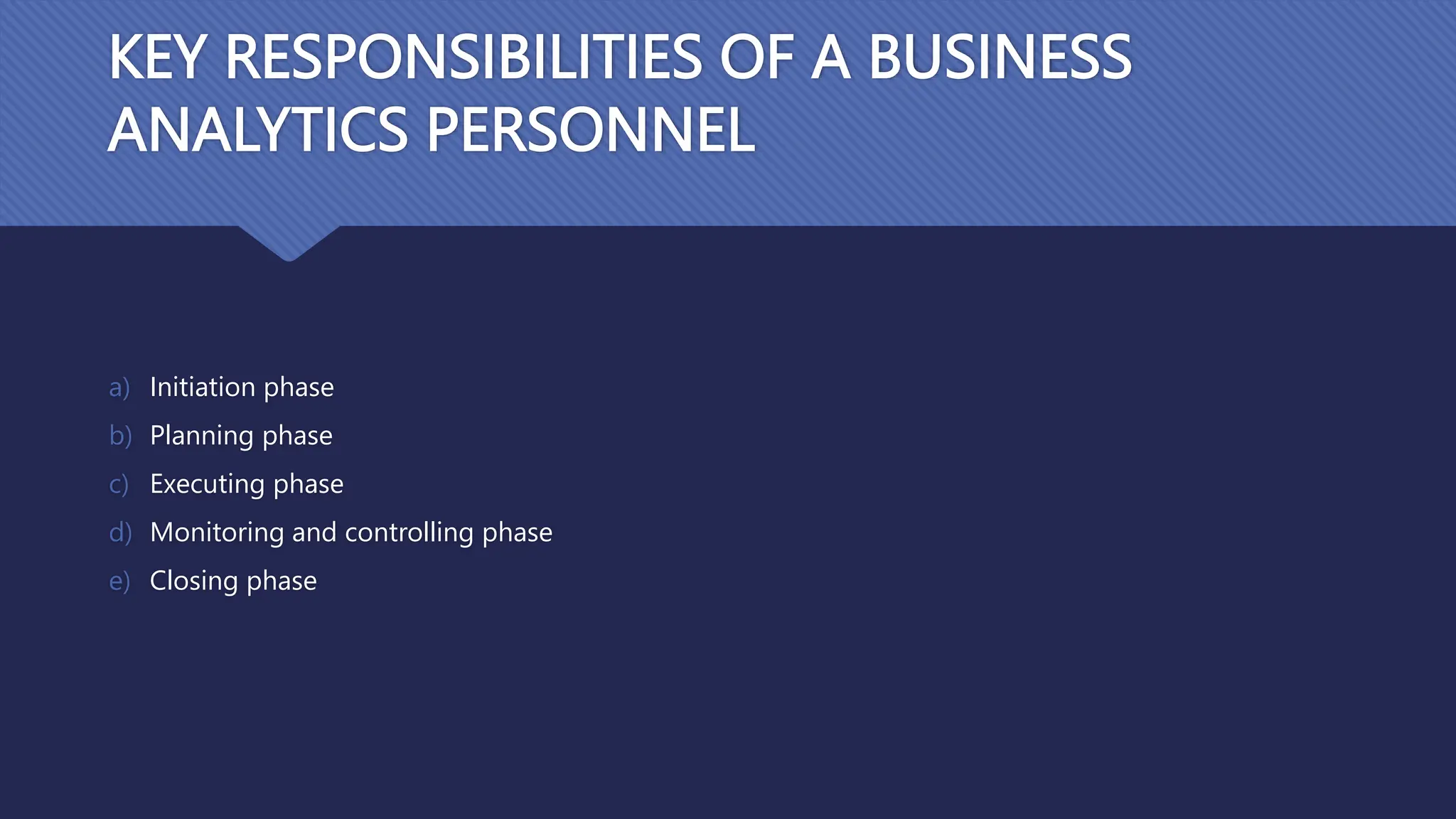 KEY RESPONSIBILITIES OF A BUSINESS
ANALYTICS PERSONNEL
a) Initiation phase
b) Planning phase
c) Executing phase
d) Monitoring and controlling phase
e) Closing phase
 