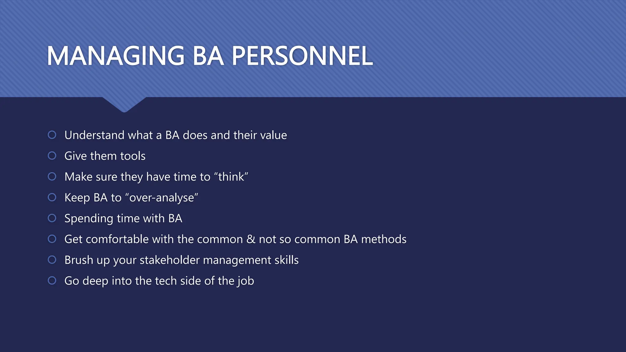 MANAGING BA PERSONNEL
 Understand what a BA does and their value
 Give them tools
 Make sure they have time to “think”
 Keep BA to “over-analyse”
 Spending time with BA
 Get comfortable with the common & not so common BA methods
 Brush up your stakeholder management skills
 Go deep into the tech side of the job
 